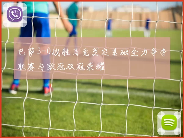 巴萨3-0战胜马竞奠定基础全力争夺联赛与欧冠双冠荣耀