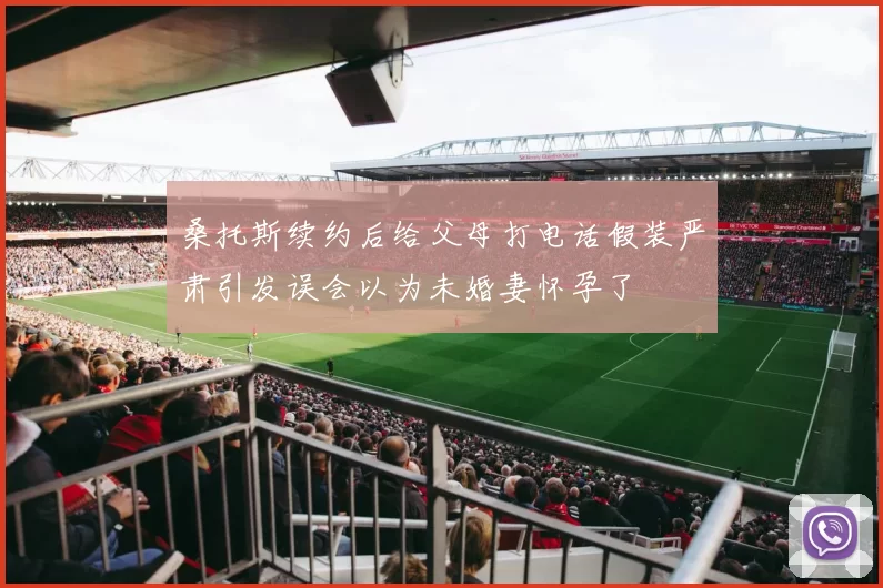 桑托斯续约后给父母打电话假装严肃引发误会以为未婚妻怀孕了