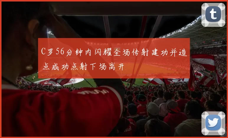 C罗56分钟内闪耀全场传射建功并造点成功点射下场离开