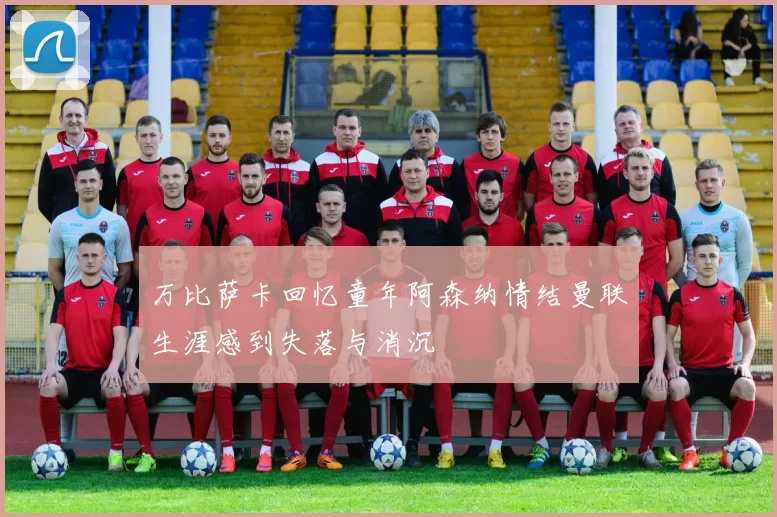 万比萨卡回忆童年阿森纳情结曼联生涯感到失落与消沉