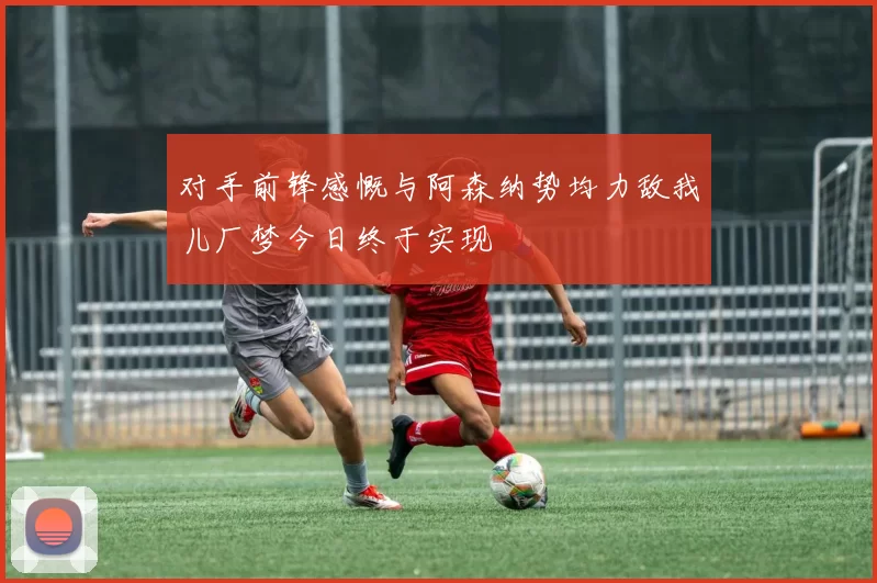 对手前锋感慨与阿森纳势均力敌我儿厂梦今日终于实现