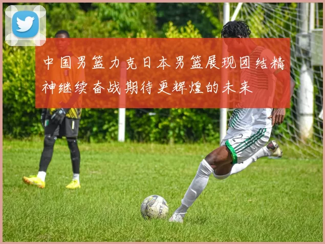中国男篮力克日本男篮展现团结精神继续奋战期待更辉煌的未来