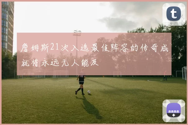 詹姆斯21次入选最佳阵容的传奇成就将永远无人能及