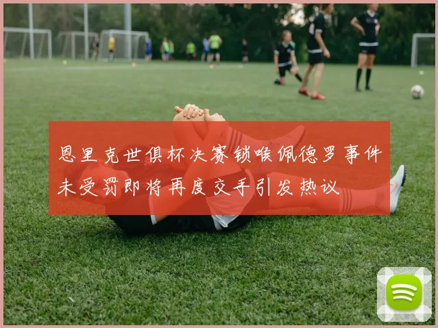 恩里克世俱杯决赛锁喉佩德罗事件未受罚即将再度交手引发热议