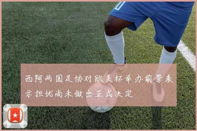 西阿两国足协对欧美杯举办前景表示担忧尚未做出正式决定