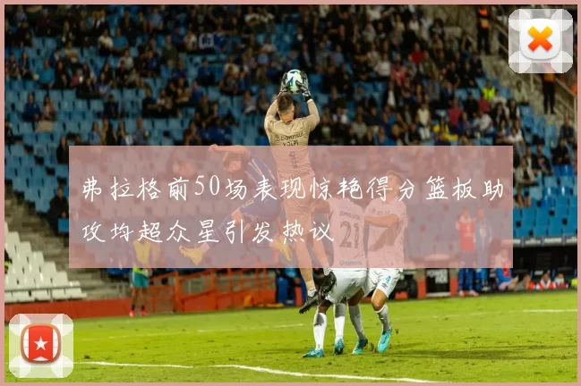 弗拉格前50场表现惊艳得分篮板助攻均超众星引发热议