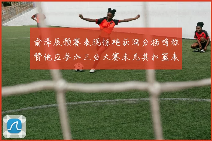 俞泽辰预赛表现惊艳获满分杨鸣称赞他应参加三分大赛未见其扣篮表现