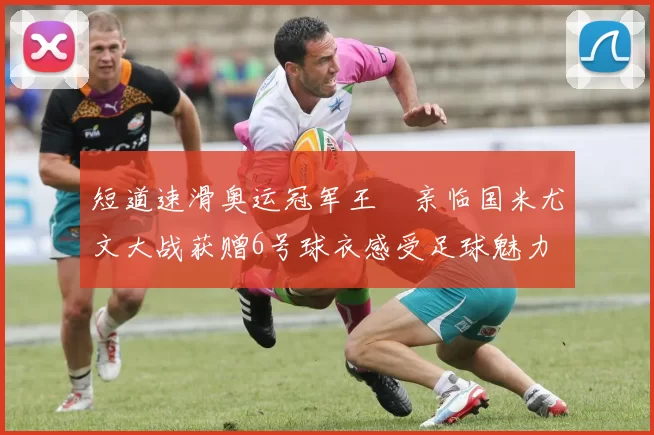 短道速滑奥运冠军王濛亲临国米尤文大战获赠6号球衣感受足球魅力