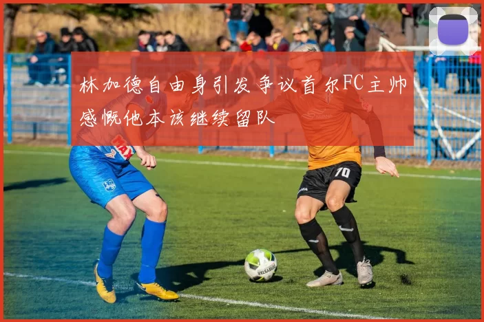 林加德自由身引发争议首尔FC主帅感慨他本该继续留队